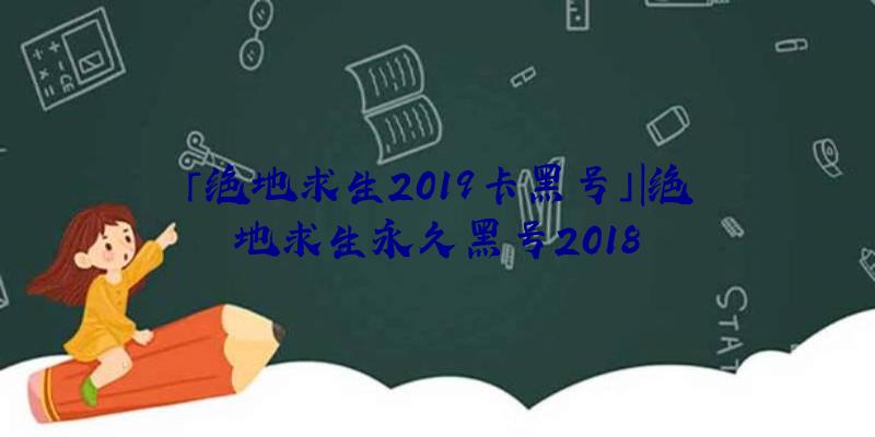 「绝地求生2019卡黑号」|绝地求生永久黑号2018